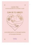 Cum sa te iubesti. Jurnal ghid pentru a-ti descoperi puterea si frumusetea interioara - Louise Hay