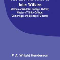 The Life and Times of John Wilkins: Warden of Wadham College, Oxford; Master of Trinity College, Cambridge; and Bishop of Chester