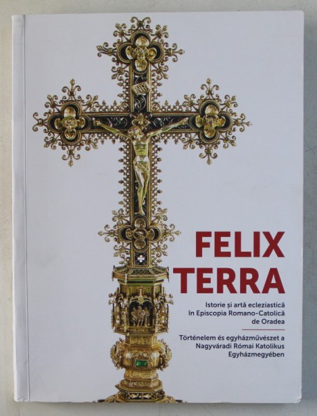 FELIX TERRA , ISTORIE SI ARTA ECLEZIASTICA IN EPISCOPIA ROMANO - CATOLICA DE ORADEA , volum coordonat de ERNEST OBERLANDER - TARNOVEANU , 2017 *EDITIE