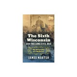 The Sixth Wisconsin and the Long Civil War: The Biography of a Regiment
