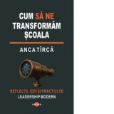 Cum sa ne transformam scoala. Reflectii, idei si practici de leadership modern - Anca Tirca