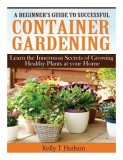 A Beginner?s Guide to Successful Container Gardening: Learn the Innermost Secrets of Growing Healthy Plants at Your Home