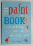 THE PAINT BOOK , LOADS OF THINGS YOU CAN DO OR MAKE WITH PAINT by MIRI FLOWER , 2014 * TEXT IN LIMBA ENGLEZA , * BOGAT ILUSTRATA