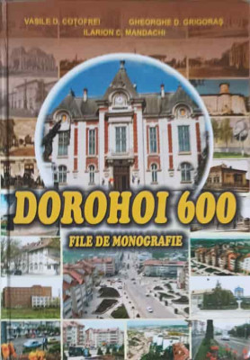 DOROHOI 600. FILE DE MONOGRAFIE-VASILE D. COTOFREI, GHEORGHE D. GRIGORAS, ILARION C. MANDACHI foto