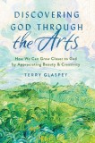 Discovering God Through the Arts: How Every Christians Can Grow Closer to God by Appreciating Beauty &amp; Creativity