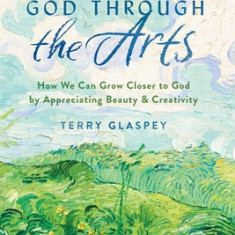 Discovering God Through the Arts: How Every Christians Can Grow Closer to God by Appreciating Beauty & Creativity