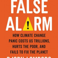 False Alarm: How Climate Change Panic Costs Us Trillions, Hurts the Poor, and Fails to Fix the Planet