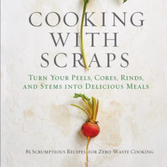 Cooking with Scraps: Turn Your Peels, Cores, Rinds, Stems, and Other Odds and Ends Into 80 Scrumptious, Surprising Recipes