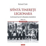 Sfanta tinerete legionara. Activismul fascist in Romania interbelica (editia a II-a revazuta si adaugita) - Roland Clark