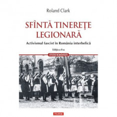 Sfanta tinerete legionara. Activismul fascist in Romania interbelica (editia a II-a revazuta si adaugita) - Roland Clark