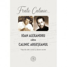 Frate Calinic... Ioan Alexandru catre Calinic Argeseanul. Viata din carti, scrisori si dosare secrete (editie cartonata) - Ioan Alexandru, Calinic Arg