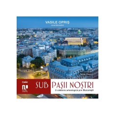 Sub Pasii Nostri. O Calatorie Arheologica Prin Bucuresti - Vasile Opris