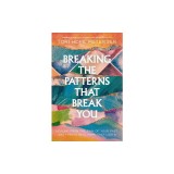 Breaking the Patterns That Break You: Overcome the Pain of Your Past and Experience Real Healing That Lasts