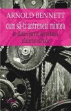Cum să-ți antrenezi mintea - Arnold Bennett, carte psihologie, dezvoltare personală, carte nouă/anticariat