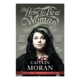How to Be a Woman, Caitlin Moran - Carte Engleza Despre Feminism, Drepturi Femei, Viata Moderna