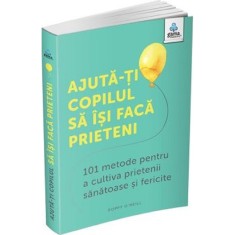 Ajuta-ti copilul sa isi faca prieteni: 101 metode de a cultiva prietenii sanatoase si fericite