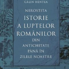 Nerostita istorie a luptelor romanilor din antichitate pana in zilele noastre - Calin Hentea