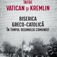 Intre Vatican si Kremlin. Biserica Greco-Catolica in timpul regimului comunist - Cristian Vasile