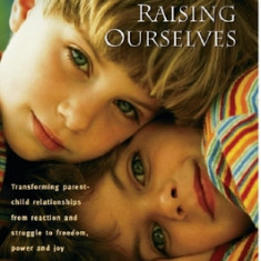 Raising Our Children, Raising Ourselves: Transforming Parent-Child Relationships from Reaction and Struggle to Freedom, Power and Joy