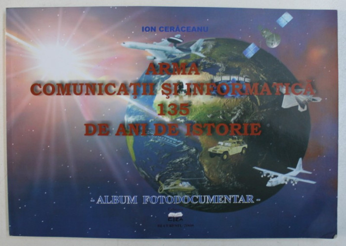 ARMA COMUNICATII SI INFORMATICA - 135 DE ANI DE ISTORIE - ALBUM FOTODOCUMENTAR de ION CERACEANU ,