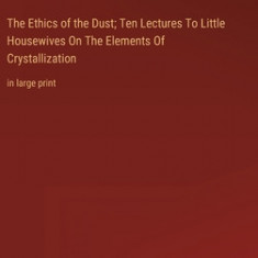 The Ethics of the Dust; Ten Lectures To Little Housewives On The Elements Of Crystallization: in large print