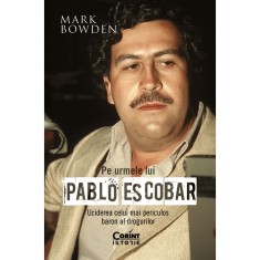 Pe urmele lui Pablo Escobar. Uciderea celui mai periculos baron al drogurilor, Mark Bowden