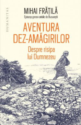 Aventura dez-amăgirilor. Despre risipa lui Dumnezeu- Mihai Fratila foto