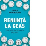 Renunta la ceas. Cum sa fii mai productiv fara stres - Carmen Cuculescu, Laura Wanderkam