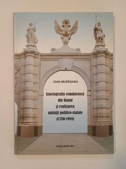 Ioan Mureșanu - Istoriografia rom&acirc;nească din Banat și realizarea unității politico-statale 1780-1918 (200 ex.)