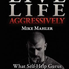 Live Life Aggressively!: What Self Help Gurus Should Be Telling You