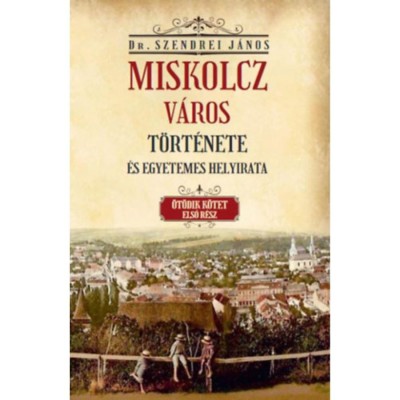 Miskolcz v&amp;aacute;ros t&amp;ouml;rt&amp;eacute;nete &amp;eacute;s egyetemes helyirata - &amp;Ouml;t&amp;ouml;dik k&amp;ouml;tet első r&amp;eacute;sz - Szendrei J&amp;aacute;nos foto