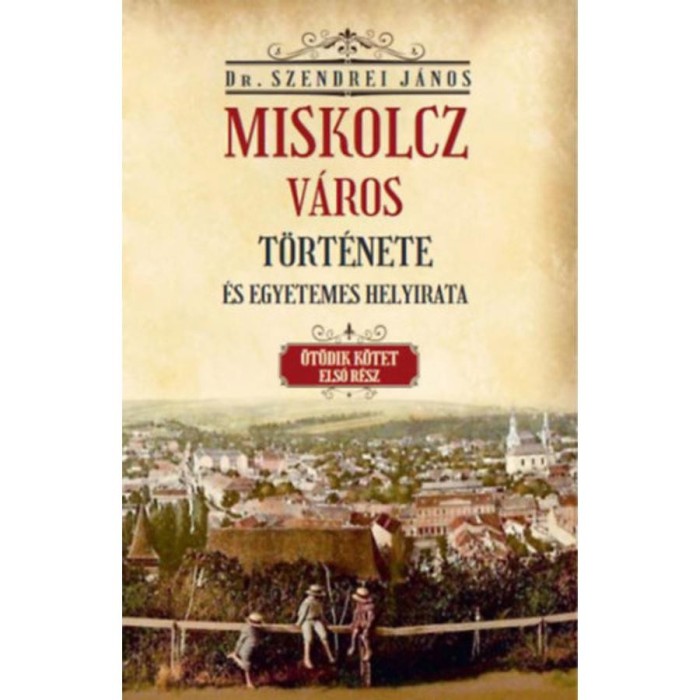 Miskolcz v&aacute;ros t&ouml;rt&eacute;nete &eacute;s egyetemes helyirata - &Ouml;t&ouml;dik k&ouml;tet első r&eacute;sz - Szendrei J&aacute;nos