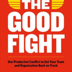 The Good Fight: Use Productive Conflict to Get Your Team and Organization Back on Track (and Regain Your Sanity Along the Way)