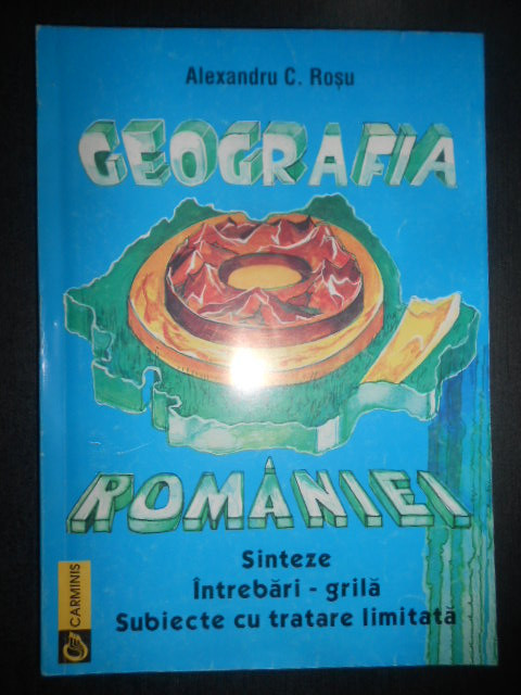 Alexandru C. Rosu - Geografia Romaniei. Sinteze, Intrebari-grila, subiecte...