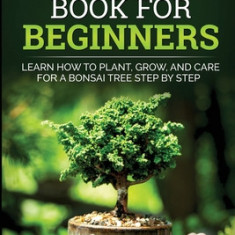 Bonsai Book For Beginners Learn How To Plant, Grow and Care a Bonsai Tree Step By Step