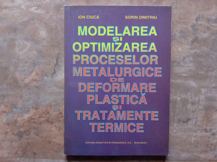 MODELAREA SI OPTIMIZAREA PROCESELOR METALURGICE DE DEFORMARE PLASTICA SI TRATAMENTE TERMICE - ION CIUCA si SORIN DIMITRIU , 1998