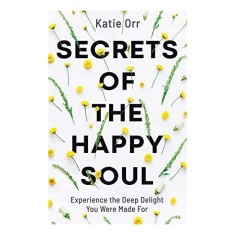 Secrets of the Happy Soul: Experience the Deep Delight You Were Made For