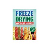 Freeze Drying Mastery For Beginners: Complete Guide to Long-Term Food Storage, Save Money, Reduce Waste and Keep Your Pantry Stocked