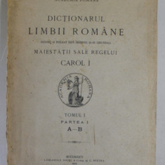 DICTIONARUL LIMBII ROMANE , INTOCMIT SI PUBLICAT DUPA INDEMNUL SI CHELTUIALA MAIESTATII SALE REGELUI CAROL I , TOMUL I , PARTEA I A-B , 1913