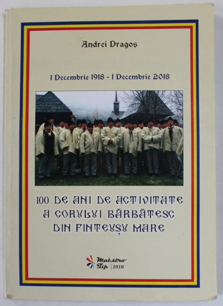 1 DECEMBRIE 1918 - 1 DECEMBRIE 2018 , 100 DE ANI DE ACTIVITATE A CORULUI BARBATESC DIN FINTEUSU MARE de ANDREI DRAGOS , APARUTA 2018