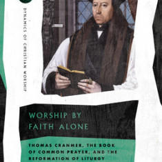 Worship by Faith Alone: Thomas Cranmer, the Book of Common Prayer, and the Reformation of Liturgy