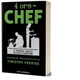 4 ore - Chef. Cea mai simpla cale spre a gati ca un profesionist, a invata orice si a duce o viata buna - Timothy Ferriss