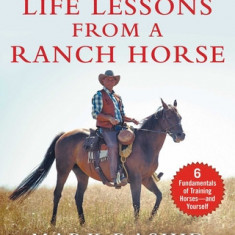 Life Lessons from a Ranch Horse: 6 Fundamentals of Training Horses--And Yourself