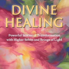 Divine Healing: Powerful Stories of Transformation With Higher Selves and Beings of Light