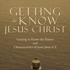 Getting to Know Jesus Christ: Getting to Know the Names and Characteristics of Jesus from A-Z