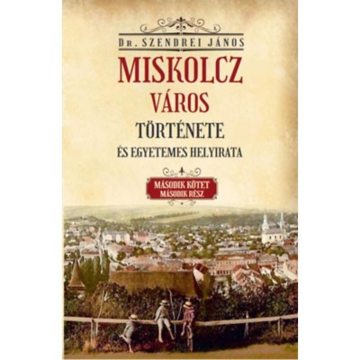 Miskolcz v&amp;aacute;ros t&amp;ouml;rt&amp;eacute;nete &amp;eacute;s egyetemes helyirata - M&amp;aacute;sodik k&amp;ouml;tet m&amp;aacute;sodik r&amp;eacute;sz - Szendrei J&amp;aacute;nos foto
