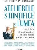 Cumpara ieftin Atelierele stiintifice si lumea. Lectii de la 10 mari ganditori ai lumii despre stiinta si autoritate/Robert P. Crease
