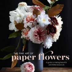 The Fine Art of Paper Flowers: A Guide to Making Beautiful and Lifelike Botanicals