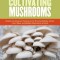 The Essential Guide to Cultivating Mushrooms: Simple and Advanced Techniques for Growing Shiitake, Oyster, Lion&#039;s Mane, and Maitake Mushrooms at Home
