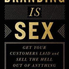 Branding Is Sex: Get Your Customers Laid and Sell the Hell Out of Anything